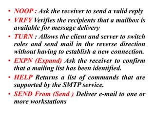 • NOOP : Ask the receiver to send a valid reply
• VRFY Verifies the recipients that a mailbox is
available for message delivery
• TURN : Allows the client and server to switch
roles and send mail in the reverse direction
without having to establish a new connection.
• EXPN (Expand) Ask the receiver to confirm
that a mailing list has been identified.
• HELP Returns a list of commands that are
supported by the SMTP service.
• SEND From (Send ) Deliver e-mail to one or
more workstations
 