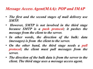 Message Access Agent(MAA): POP and IMAP
• The first and the second stages of mail delivery use
SMTP.
• However, SMTP is not involved in the third stage
because SMTP is a push protocol; it pushes the
message from the client to the server.
• In other words, the direction of the bulk: data
(messages) is from the client to the server.
• On the other hand, the third stage needs a pull
protocol; the client must pull messages from the
server.
• The direction of the bulk data is from the server to the
client. The third stage uses a message access agent.
 
