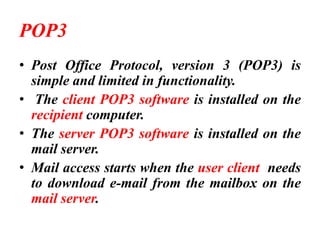 POP3
• Post Office Protocol, version 3 (POP3) is
simple and limited in functionality.
• The client POP3 software is installed on the
recipient computer.
• The server POP3 software is installed on the
mail server.
• Mail access starts when the user client needs
to download e-mail from the mailbox on the
mail server.
 