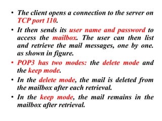 • The client opens a connection to the server on
TCP port 110.
• It then sends its user name and password to
access the mailbox. The user can then list
and retrieve the mail messages, one by one.
as shown in figure.
• POP3 has two modes: the delete mode and
the keep mode.
• In the delete mode, the mail is deleted from
the mailbox after each retrieval.
• In the keep mode, the mail remains in the
mailbox after retrieval.
 