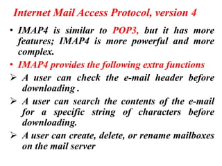 Internet Mail Access Protocol, version 4
• IMAP4 is similar to POP3, but it has more
features; IMAP4 is more powerful and more
complex.
• IMAP4 provides the following extra functions
➢ A user can check the e-mail header before
downloading .
➢ A user can search the contents of the e-mail
for a specific string of characters before
downloading.
➢ A user can create, delete, or rename mailboxes
on the mail server
 