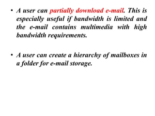 • A user can partially download e-mail. This is
especially useful if bandwidth is limited and
the e-mail contains multimedia with high
bandwidth requirements.
• A user can create a hierarchy of mailboxes in
a folder for e-mail storage.
 