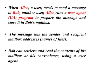 • When Alice, a user, needs to send a message
to Bob, another user, Alice runs a user agent
(UA) program to prepare the message and
store it in Bob's mailbox.
• The message has the sender and recipient
mailbox addresses (names of files).
• Bob can retrieve and read the contents of his
mailbox at his convenience, using a user
agent.
 