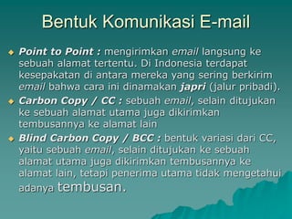 Bentuk Komunikasi E-mail
 Point to Point : mengirimkan email langsung ke
sebuah alamat tertentu. Di Indonesia terdapat
kesepakatan di antara mereka yang sering berkirim
email bahwa cara ini dinamakan japri (jalur pribadi).
 Carbon Copy / CC : sebuah email, selain ditujukan
ke sebuah alamat utama juga dikirimkan
tembusannya ke alamat lain
 Blind Carbon Copy / BCC : bentuk variasi dari CC,
yaitu sebuah email, selain ditujukan ke sebuah
alamat utama juga dikirimkan tembusannya ke
alamat lain, tetapi penerima utama tidak mengetahui
adanya tembusan.
 