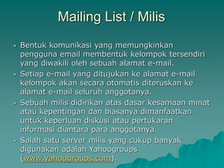 Mailing List / Milis
 Bentuk komunikasi yang memungkinkan
pengguna email membentuk kelompok tersendiri
yang diwakili oleh sebuah alamat e-mail.
 Setiap e-mail yang ditujukan ke alamat e-mail
kelompok akan secara otomatis diteruskan ke
alamat e-mail seluruh anggotanya.
 Sebuah milis didirikan atas dasar kesamaan minat
atau kepentingan dan biasanya dimanfaatkan
untuk keperluan diskusi atau pertukaran
informasi diantara para anggotanya.
 Salah satu server milis yang cukup banyak
digunakan adalah Yahoogroups
(www.yahoogroups.com).
 