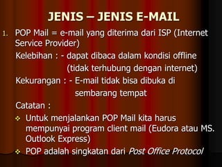JENIS – JENIS E-MAIL
1. POP Mail = e-mail yang diterima dari ISP (Internet
Service Provider)
Kelebihan : - dapat dibaca dalam kondisi offline
(tidak terhubung dengan internet)
Kekurangan : - E-mail tidak bisa dibuka di
sembarang tempat
Catatan :
 Untuk menjalankan POP Mail kita harus
mempunyai program client mail (Eudora atau MS.
Outlook Express)
 POP adalah singkatan dari Post Office Protocol
 
