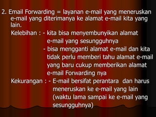 2. Email Forwarding = layanan e-mail yang meneruskan
e-mail yang diterimanya ke alamat e-mail kita yang
lain.
Kelebihan : - kita bisa menyembunyikan alamat
e-mail yang sesungguhnya
- bisa mengganti alamat e-mail dan kita
tidak perlu memberi tahu alamat e-mail
yang baru cukup memberikan alamat
e-mail Forwarding nya
Kekurangan : - E-mail bersifat perantara dan harus
meneruskan ke e-mail yang lain
(waktu lama sampai ke e-mail yang
sesungguhnya)
 