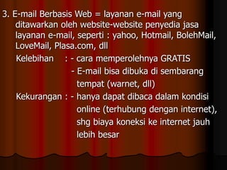 3. E-mail Berbasis Web = layanan e-mail yang
ditawarkan oleh website-website penyedia jasa
layanan e-mail, seperti : yahoo, Hotmail, BolehMail,
LoveMail, Plasa.com, dll
Kelebihan : - cara memperolehnya GRATIS
- E-mail bisa dibuka di sembarang
tempat (warnet, dll)
Kekurangan : - hanya dapat dibaca dalam kondisi
online (terhubung dengan internet),
shg biaya koneksi ke internet jauh
lebih besar
 