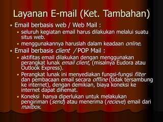 Layanan E-mail (Ket. Tambahan)
 Email berbasis web / Web Mail :
 seluruh kegiatan email harus dilakukan melalui suatu
situs web.
 menggunakannya haruslah dalam keadaan online.
 Email berbasis client / POP Mail :
 aktifitas email dilakukan dengan menggunakan
perangkat lunak email client, (misalnya Eudora atau
Outlook Express).
 Perangkat lunak ini menyediakan fungsi-fungsi filter
dan pembacaan email secara offline (tidak tersambung
ke internet), dengan demikian, biaya koneksi ke
internet dapat dihemat.
 Koneksi hanya diperlukan untuk melakukan
pengiriman (send) atau menerima (recieve) email dari
mailbox.
 