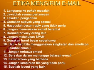 ETIKA MENGIRIM E-MAIL
1. Langsung ke pokok masalah
2. Jawablah semua pertanyaan
3. Lakukan pengeditan
4. Gunakan subyek yang sesuai
5. Haspuslah pesan reply yang tidak perlu
6. Jangan meneruskan e-mail berantai
7. Hormati privacy orang lain
8. Jangan melakukan SPAM
9. Gunakan huruf besar seperlunya
10. Hati – hati bila menggunakan singkatan dan emoticon
(simbol emosi)
11. Jangan terbawa emosi
12. Bersabar dalam menunggu balasan e-mail
13. Ketertarikan yang berbeda
14. Jangan lampirkan file yang tidak perlu
15. Buatlah layout yang baik
 