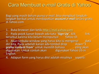 Cara Membuat e-mail Gratis di Yahoo
Bagi yang masih belum punya e-mail, bisa mengikuti langkah-
langkah berikut untuk mendapatkan account e-mail secara gratis
di Yahoo.com
1. Buka browser dan ketik http://mail.yahoo.com
2. Pada pojok kanan bawah ada kata “Sign Up”, klik link
tersebut karena kita belum mempunyai Yahoo ID.
3. Akan terbuka window yang harus kita isi mengenai data
diri kita. Pada sebelah kanan ada tombol drop down “I
prefer content from” untuk memilih bahasa yang akan
digunakan. Untuk contoh akan digunakan Yahoo US in
English.
4. Adapun form yang harus diisi adalah misalnya seperti:
 