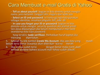Cara Membuat e-mail Gratis di Yahoo
- Tell us about yourself: bagian ini kita diminta untuk mengisi
nama, jenis kelamin, tanggal lahir, negara dan kode pos
- Select an ID and password: isi nama yg ingin kita gunakan
sebagai identitas, misalnya johgumi, hill_side, dll.
- In case you forget your ID or password: bagian ini kita
diminta untuk mengisi security question ato alamat email
lain (bisa dikosongkan jika belum mempunyai e-mail lain)
seandainya kita lupa password.
Yang terakhir kode verifikasi. Perhatikan huruf kapital jika
memang diperlukan.
5. Setelah itu klik tombol Create My Account. Jika ada data yang masih
belum terisi benar biasanya akan diberikan warna merah.
6. Jika semua sudah terisi dengan benar maka nanti akan
terlihat window bahwa account mail Yahoo sudah dibuat.
 