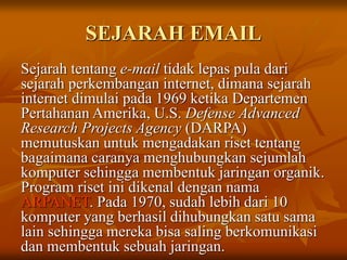 SEJARAH EMAIL
Sejarah tentang e-mail tidak lepas pula dari
sejarah perkembangan internet, dimana sejarah
internet dimulai pada 1969 ketika Departemen
Pertahanan Amerika, U.S. Defense Advanced
Research Projects Agency (DARPA)
memutuskan untuk mengadakan riset tentang
bagaimana caranya menghubungkan sejumlah
komputer sehingga membentuk jaringan organik.
Program riset ini dikenal dengan nama
ARPANET. Pada 1970, sudah lebih dari 10
komputer yang berhasil dihubungkan satu sama
lain sehingga mereka bisa saling berkomunikasi
dan membentuk sebuah jaringan.
 