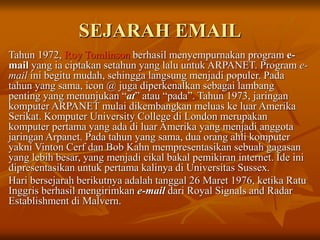 SEJARAH EMAIL
Tahun 1972, Roy Tomlinson berhasil menyempurnakan program e-
mail yang ia ciptakan setahun yang lalu untuk ARPANET. Program e-
mail ini begitu mudah, sehingga langsung menjadi populer. Pada
tahun yang sama, icon @ juga diperkenalkan sebagai lambang
penting yang menunjukan “at” atau “pada”. Tahun 1973, jaringan
komputer ARPANET mulai dikembangkan meluas ke luar Amerika
Serikat. Komputer University College di London merupakan
komputer pertama yang ada di luar Amerika yang menjadi anggota
jaringan Arpanet. Pada tahun yang sama, dua orang ahli komputer
yakni Vinton Cerf dan Bob Kahn mempresentasikan sebuah gagasan
yang lebih besar, yang menjadi cikal bakal pemikiran internet. Ide ini
dipresentasikan untuk pertama kalinya di Universitas Sussex.
Hari bersejarah berikutnya adalah tanggal 26 Maret 1976, ketika Ratu
Inggris berhasil mengirimkan e-mail dari Royal Signals and Radar
Establishment di Malvern.
 