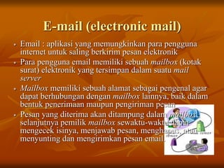 E-mail (electronic mail)
 Email : aplikasi yang memungkinkan para pengguna
internet untuk saling berkirim pesan elektronik
 Para pengguna email memiliki sebuah mailbox (kotak
surat) elektronik yang tersimpan dalam suatu mail
server
 Mailbox memiliki sebuah alamat sebagai pengenal agar
dapat berhubungan dengan mailbox lainnya, baik dalam
bentuk penerimaan maupun pengiriman pesan
 Pesan yang diterima akan ditampung dalam mailbox,
selanjutnya pemilik mailbox sewaktu-waktu dapat
mengecek isinya, menjawab pesan, menghapus, atau
menyunting dan mengirimkan pesan email.
 