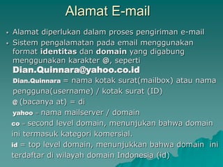 Alamat E-mail
 Alamat diperlukan dalam proses pengiriman e-mail
 Sistem pengalamatan pada email menggunakan
format identitas dan domain yang digabung
menggunakan karakter @, seperti
Dian.Quinnara@yahoo.co.id
Dian.Quinnara = nama kotak surat(mailbox) atau nama
pengguna(username) / kotak surat (ID)
@ (bacanya at) = di
yahoo = nama mailserver / domain
co = second level domain, menunjukan bahwa domain
ini termasuk kategori komersial.
id = top level domain, menunjukkan bahwa domain ini
terdaftar di wilayah domain Indonesia (id)
 