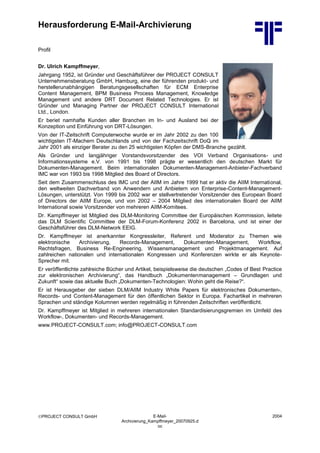 Herausforderung E-Mail-Archivierung
PROJECT CONSULT GmbH E-Mail-
Archivierung_Kampffmeyer_20070925.d
oc
2004
Profil
Dr. Ulrich Kampffmeyer,
Jahrgang 1952, ist Gründer und Geschäftsführer der PROJECT CONSULT
Unternehmensberatung GmbH, Hamburg, eine der führenden produkt- und
herstellerunabhängigen Beratungsgesellschaften für ECM Enterprise
Content Management, BPM Business Process Management, Knowledge
Management und andere DRT Document Related Technologies. Er ist
Gründer und Managing Partner der PROJECT CONSULT International
Ltd., London.
Er beriet namhafte Kunden aller Branchen im In- und Ausland bei der
Konzeption und Einführung von DRT-Lösungen.
Von der IT-Zeitschrift Computerwoche wurde er im Jahr 2002 zu den 100
wichtigsten IT-Machern Deutschlands und von der Fachzeitschrift DoQ im
Jahr 2001 als einziger Berater zu den 25 wichtigsten Köpfen der DMS-Branche gezählt.
Als Gründer und langjähriger Vorstandsvorsitzender des VOI Verband Organisations- und
Informationssysteme e.V. von 1991 bis 1998 prägte er wesentlich den deutschen Markt für
Dokumenten-Management. Beim internationalen Dokumenten-Management-Anbieter-Fachverband
IMC war von 1993 bis 1998 Mitglied des Board of Directors.
Seit dem Zusammenschluss des IMC und der AIIM im Jahre 1999 hat er aktiv die AIIM International,
den weltweiten Dachverband von Anwendern und Anbietern von Enterprise-Content-Management-
Lösungen, unterstützt. Von 1999 bis 2002 war er stellvertretender Vorsitzender des European Board
of Directors der AIIM Europe, und von 2002 – 2004 Mitglied des internationalen Board der AIIM
International sowie Vorsitzender von mehreren AIIM-Komitees.
Dr. Kampffmeyer ist Mitglied des DLM-Monitoring Committee der Europäischen Kommission, leitete
das DLM Scientific Committee der DLM-Forum-Konferenz 2002 in Barcelona, und ist einer der
Geschäftsführer des DLM-Network EEIG.
Dr. Kampffmeyer ist anerkannter Kongressleiter, Referent und Moderator zu Themen wie
elektronische Archivierung, Records-Management, Dokumenten-Management, Workflow,
Rechtsfragen, Business Re-Engineering, Wissensmanagement und Projektmanagement. Auf
zahlreichen nationalen und internationalen Kongressen und Konferenzen wirkte er als Keynote-
Sprecher mit.
Er veröffentlichte zahlreiche Bücher und Artikel, beispielsweise die deutschen „Codes of Best Practice
zur elektronischen Archivierung“, das Handbuch „Dokumentenmanagement – Grundlagen und
Zukunft“ sowie das aktuelle Buch „Dokumenten-Technologien: Wohin geht die Reise?“.
Er ist Herausgeber der sieben DLM/AIIM Industry White Papers für elektronisches Dokumenten-,
Records- und Content-Management für den öffentlichen Sektor in Europa. Fachartikel in mehreren
Sprachen und ständige Kolumnen werden regelmäßig in führenden Zeitschriften veröffentlicht.
Dr. Kampffmeyer ist Mitglied in mehreren internationalen Standardisierungsgremien im Umfeld des
Workflow-, Dokumenten- und Records-Management.
www.PROJECT-CONSULT.com; info@PROJECT-CONSULT.com
 