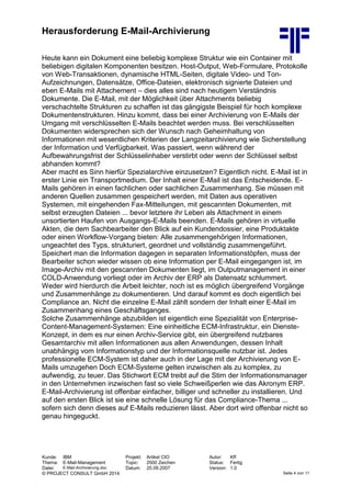 Herausforderung E-Mail-Archivierung
Kunde: IBM Projekt: Artikel CIO Autor: Kff
Thema: E-Mail-Management Topic: 2500 Zeichen Status: Fertig
Datei: E-Mail-Archivierung.doc Datum: 25.09.2007 Version: 1.0
© PROJECT CONSULT GmbH 2014 Seite 4 von 11
Heute kann ein Dokument eine beliebig komplexe Struktur wie ein Container mit
beliebigen digitalen Komponenten besitzen. Host-Output, Web-Formulare, Protokolle
von Web-Transaktionen, dynamische HTML-Seiten, digitale Video- und Ton-
Aufzeichnungen, Datensätze, Office-Dateien, elektronisch signierte Dateien und
eben E-Mails mit Attachement – dies alles sind nach heutigem Verständnis
Dokumente. Die E-Mail, mit der Möglichkeit über Attachments beliebig
verschachtelte Strukturen zu schaffen ist das gängigste Beispiel für hoch komplexe
Dokumentenstrukturen. Hinzu kommt, dass bei einer Archivierung von E-Mails der
Umgang mit verschlüsselten E-Mails beachtet werden muss. Bei verschlüsselten
Dokumenten widersprechen sich der Wunsch nach Geheimhaltung von
Informationen mit wesentlichen Kriterien der Langzeitarchivierung wie Sicherstellung
der Information und Verfügbarkeit. Was passiert, wenn während der
Aufbewahrungsfrist der Schlüsselinhaber verstirbt oder wenn der Schlüssel selbst
abhanden kommt?
Aber macht es Sinn hierfür Spezialarchive einzusetzen? Eigentlich nicht. E-Mail ist in
erster Linie ein Transportmedium. Der Inhalt einer E-Mail ist das Entscheidende. E-
Mails gehören in einen fachlichen oder sachlichen Zusammenhang. Sie müssen mit
anderen Quellen zusammen gespeichert werden, mit Daten aus operativen
Systemen, mit eingehenden Fax-Mitteilungen, mit gescannten Dokumenten, mit
selbst erzeugten Dateien ... bevor letztere ihr Leben als Attachment in einem
unsortierten Haufen von Ausgangs-E-Mails beenden. E-Mails gehören in virtuelle
Akten, die dem Sachbearbeiter den Blick auf ein Kundendossier, eine Produktakte
oder einen Workflow-Vorgang bieten: Alle zusammengehörigen Informationen,
ungeachtet des Typs, strukturiert, geordnet und vollständig zusammengeführt.
Speichert man die Information dagegen in separaten Informationstöpfen, muss der
Bearbeiter schon wieder wissen ob eine Information per E-Mail eingegangen ist, im
Image-Archiv mit den gescannten Dokumenten liegt, im Outputmanagement in einer
COLD-Anwendung vorliegt oder im Archiv der ERP als Datensatz schlummert.
Weder wird hierdurch die Arbeit leichter, noch ist es möglich übergreifend Vorgänge
und Zusammenhänge zu dokumentieren. Und darauf kommt es doch eigentlich bei
Compliance an. Nicht die einzelne E-Mail zählt sondern der Inhalt einer E-Mail im
Zusammenhang eines Geschäftsganges.
Solche Zusammenhänge abzubilden ist eigentlich eine Spezialität von Enterprise-
Content-Management-Systemen: Eine einheitliche ECM-Infrastruktur, ein Dienste-
Konzept, in dem es nur einen Archiv-Service gibt, ein übergreifend nutzbares
Gesamtarchiv mit allen Informationen aus allen Anwendungen, dessen Inhalt
unabhängig vom Informationstyp und der Informationsquelle nutzbar ist. Jedes
professionelle ECM-System ist daher auch in der Lage mit der Archivierung von E-
Mails umzugehen Doch ECM-Systeme gelten inzwischen als zu komplex, zu
aufwendig, zu teuer. Das Stichwort ECM treibt auf die Stirn der Informationsmanager
in den Unternehmen inzwischen fast so viele Schweißperlen wie das Akronym ERP.
E-Mail-Archivierung ist offenbar einfacher, billiger und schneller zu installieren. Und
auf den ersten Blick ist sie eine schnelle Lösung für das Compliance-Thema ...
sofern sich denn dieses auf E-Mails reduzieren lässt. Aber dort wird offenbar nicht so
genau hingeguckt.
 
