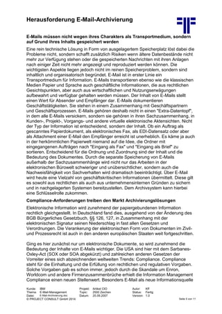 Herausforderung E-Mail-Archivierung
Kunde: IBM Projekt: Artikel CIO Autor: Kff
Thema: E-Mail-Management Topic: 2500 Zeichen Status: Fertig
Datei: E-Mail-Archivierung.doc Datum: 25.09.2007 Version: 1.0
© PROJECT CONSULT GmbH 2014 Seite 5 von 11
E-Mails müssen nicht wegen ihres Charakters als Transportmedium, sondern
auf Grund ihres Inhalts gespeichert werden
Eine rein technische Lösung in Form von ausgelagertem Speicherplatz löst dabei die
Probleme nicht, sondern schafft zusätzlich Risiken wenn ältere Datenbestände nicht
mehr zur Verfügung stehen oder die gespeicherten Nachrichten mit ihren Anlagen
nach einiger Zeit nicht mehr angezeigt und reproduziert werden können. Die
wichtigsten Aspekte liegen jedoch nicht im reinen Speicherproblem, sondern sind
inhaltlich und organisatorisch begründet. E-Mail ist in erster Linie ein
Transportmedium für Information. E-Mails transportieren ebenso wie die klassischen
Medien Papier und Sprache auch geschäftliche Informationen, die aus rechtlichen
Gesichtspunkten, aber auch aus wirtschaftlichen und Nutzungserwägungen
aufbewahrt und verfügbar gehalten werden müssen. Der Inhalt von E-Mails stellt
einen Wert für Absender und Empfänger dar. E-Mails dokumentieren
Geschäftstätigkeiten. Sie stehen in einem Zusammenhang mit Geschäftspartnern
und Geschäftsprozessen. E-Mails gehören deshalb nicht in einen "Extra-Datentopf",
in dem alle E-Mails versickern, sondern sie gehören in ihren Sachzusammenhang, in
Kunden-, Projekt-, Vorgangs- und andere virtuelle elektronische Aktensichten. Nicht
der Typ der Information ist entscheidend, sondern der Inhalt. Ob ein Auftrag als
gescanntes Papierdokument, als elektronisches Fax, als EDI-Datensatz oder aber
als Attachment einer E-Mail den Empfänger erreicht ist unerheblich. Es käme ja auch
in der herkömmlichen Papierwelt niemand auf die Idee, die Ordner mit
eingegangenen Aufträgen nach "Eingang als Fax" und "Eingang als Brief" zu
sortieren. Entscheidend für die Ordnung und Zuordnung sind der Inhalt und die
Bedeutung des Dokumentes. Durch die separate Speicherung von E-Mails
außerhalb der Sachzusammenhänge wird nicht nur das Arbeiten in der
elektronischen Bürowelt schwieriger und unübersichtlicher, sondern auch die
Nachweisfähigkeit von Sachverhalten wird dramatisch beeinträchtigt. Über E-Mail
wird heute eine Vielzahl von geschäftskritischen Informationen übermittelt. Diese gilt
es sowohl aus rechtlichen als auch aus unternehmensinternen Gründen zu sichern
und in nachgelagerten Systemen bereitzustellen. Dem Archivsystem kann hierbei
eine Schlüsselrolle zukommen.
Compliance-Anforderungen treiben den Markt Archivierungslösungen
Elektronische Information wird zunehmend der papiergebundenen Information
rechtlich gleichgestellt. In Deutschland fand dies, ausgehend von der Änderung des
BGB Bürgerliches Gesetzbuch, §§ 126, 127, in Zusammenhang mit der
elektronischen Signatur seinen Niederschlag in fast allen Gesetzen und
Verordnungen. Die Verankerung der elektronischen Form von Dokumenten im Zivil-
und Prozessrecht ist auch in den anderen europäischen Staaten weit fortgeschritten.
Ging es hier zunächst nur um elektronische Dokumente, so wird zunehmend die
Bedeutung der Inhalte von E-Mails wichtiger. Die USA sind hier mit dem Sarbanes-
Oxley-Act (SOX oder SOA abgekürzt) und zahlreichen anderen Gesetzen der
Vorreiter eines sich abzeichnenden weltweiten Trends: Compliance. Compliance
steht für die Einhaltung und die Erfüllung von rechtlichen und regulativen Vorgaben.
Solche Vorgaben gab es schon immer, jedoch durch die Skandale um Enron,
Worldcom und andere Firmenzusammenbrüche erhielt die Information Management
Compliance einen neuen Stellenwert. Besonders E-Mail als neue Informationsquelle
 