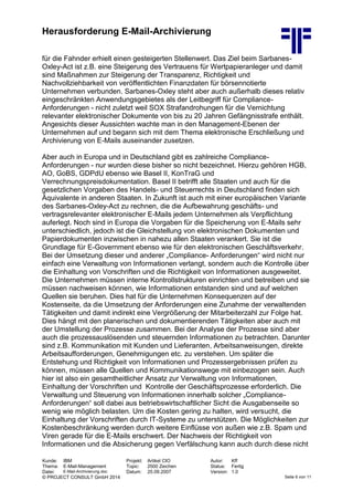 Herausforderung E-Mail-Archivierung
Kunde: IBM Projekt: Artikel CIO Autor: Kff
Thema: E-Mail-Management Topic: 2500 Zeichen Status: Fertig
Datei: E-Mail-Archivierung.doc Datum: 25.09.2007 Version: 1.0
© PROJECT CONSULT GmbH 2014 Seite 6 von 11
für die Fahnder erhielt einen gesteigerten Stellenwert. Das Ziel beim Sarbanes-
Oxley-Act ist z.B. eine Steigerung des Vertrauens für Wertpapieranleger und damit
sind Maßnahmen zur Steigerung der Transparenz, Richtigkeit und
Nachvollziehbarkeit von veröffentlichten Finanzdaten für börsennotierte
Unternehmen verbunden. Sarbanes-Oxley steht aber auch außerhalb dieses relativ
eingeschränkten Anwendungsgebietes als der Leitbegriff für Compliance-
Anforderungen - nicht zuletzt weil SOX Strafandrohungen für die Vernichtung
relevanter elektronischer Dokumente von bis zu 20 Jahren Gefängnisstrafe enthält.
Angesichts dieser Aussichten wachte man in den Management-Ebenen der
Unternehmen auf und begann sich mit dem Thema elektronische Erschließung und
Archivierung von E-Mails auseinander zusetzen.
Aber auch in Europa und in Deutschland gibt es zahlreiche Compliance-
Anforderungen - nur wurden diese bisher so nicht bezeichnet. Hierzu gehören HGB,
AO, GoBS, GDPdU ebenso wie Basel II, KonTraG und
Verrechnungspreisdokumentation. Basel II betrifft alle Staaten und auch für die
gesetzlichen Vorgaben des Handels- und Steuerrechts in Deutschland finden sich
Äquivalente in anderen Staaten. In Zukunft ist auch mit einer europäischen Variante
des Sarbanes-Oxley-Act zu rechnen, die die Aufbewahrung geschäfts- und
vertragsrelevanter elektronischer E-Mails jedem Unternehmen als Verpflichtung
auferlegt. Noch sind in Europa die Vorgaben für die Speicherung von E-Mails sehr
unterschiedlich, jedoch ist die Gleichstellung von elektronischen Dokumenten und
Papierdokumenten inzwischen in nahezu allen Staaten verankert. Sie ist die
Grundlage für E-Government ebenso wie für den elektronischen Geschäftsverkehr.
Bei der Umsetzung dieser und anderer „Compliance- Anforderungen“ wird nicht nur
einfach eine Verwaltung von Informationen verlangt, sondern auch die Kontrolle über
die Einhaltung von Vorschriften und die Richtigkeit von Informationen ausgeweitet.
Die Unternehmen müssen interne Kontrollstrukturen einrichten und betreiben und sie
müssen nachweisen können, wie Informationen entstanden sind und auf welchen
Quellen sie beruhen. Dies hat für die Unternehmen Konsequenzen auf der
Kostenseite, da die Umsetzung der Anforderungen eine Zunahme der verwaltenden
Tätigkeiten und damit indirekt eine Vergrößerung der Mitarbeiterzahl zur Folge hat.
Dies hängt mit den planerischen und dokumentierenden Tätigkeiten aber auch mit
der Umstellung der Prozesse zusammen. Bei der Analyse der Prozesse sind aber
auch die prozessauslösenden und steuernden Informationen zu betrachten. Darunter
sind z.B. Kommunikation mit Kunden und Lieferanten, Arbeitsanweisungen, direkte
Arbeitsaufforderungen, Genehmigungen etc. zu verstehen. Um später die
Entstehung und Richtigkeit von Informationen und Prozessergebnissen prüfen zu
können, müssen alle Quellen und Kommunikationswege mit einbezogen sein. Auch
hier ist also ein gesamtheitlicher Ansatz zur Verwaltung von Informationen,
Einhaltung der Vorschriften und Kontrolle der Geschäftsprozesse erforderlich. Die
Verwaltung und Steuerung von Informationen innerhalb solcher „Compliance-
Anforderungen“ soll dabei aus betriebswirtschaftlicher Sicht die Ausgabenseite so
wenig wie möglich belasten. Um die Kosten gering zu halten, wird versucht, die
Einhaltung der Vorschriften durch IT-Systeme zu unterstützen. Die Möglichkeiten zur
Kostenbeschränkung werden durch weitere Einflüsse von außen wie z.B. Spam und
Viren gerade für die E-Mails erschwert. Der Nachweis der Richtigkeit von
Informationen und die Absicherung gegen Verfälschung kann auch durch diese nicht
 