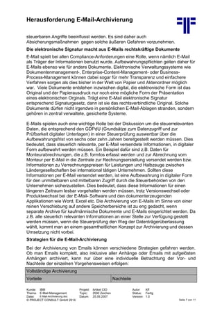 Herausforderung E-Mail-Archivierung
Kunde: IBM Projekt: Artikel CIO Autor: Kff
Thema: E-Mail-Management Topic: 2500 Zeichen Status: Fertig
Datei: E-Mail-Archivierung.doc Datum: 25.09.2007 Version: 1.0
© PROJECT CONSULT GmbH 2014 Seite 7 von 11
steuerbaren Angriffe beeinflusst werden. Es sind daher auch
Absicherungsmaßnahmen gegen solche äußeren Gefahren vorzunehmen.
Die elektronische Signatur macht aus E-Mails rechtskräftige Dokumente
E-Mail spielt bei allen Compliance-Anforderungen eine Rolle, wenn nämlich E-Mail
als Träger der Informationen benutzt wurde. Aufbewahrungspflichten gelten daher für
E-Mails ebenso wie für andere Dokumente. Elektronische Verwaltungssysteme wie
Dokumentenmanagement-, Enterprise-Content-Management- oder Business-
Process-Management können dabei sogar für mehr Transparenz und einfachere
Verfahren sorgen als dies bisher in der Welt von Papier und Aktenordner möglich
war. Viele Dokumente entstehen inzwischen digital, die elektronische Form ist das
Original und der Papierausdruck nur noch eine mögliche Form der Präsentation
eines elektronischen Orginals. Trägt eine E-Mail elektronische Signatur
entsprechend Signaturgesetz, dann ist sie das rechtsverbindliche Original. Solche
Dokumente dürfen nicht irgendwo in persönlichen E-Mail-Ablagen stranden, sondern
gehören in zentral verwaltete, gesicherte Systeme.
E-Mails spielen auch eine wichtige Rolle bei der Diskussion um die steuerrelevanten
Daten, die entsprechend den GDPdU (Grundsätze zum Datenzugriff und zur
Prüfbarkeit digitaler Unterlagen) in einer Steuerprüfung auswertbar über die
Aufbewahrungsfrist von sechs oder zehn Jahren bereitgestellt werden müssen. Dies
bedeutet, dass steuerlich relevante, per E-Mail versendete Informationen, in digitaler
Form aufbewahrt werden müssen. Ein Beispiel dafür sind z.B. Daten für
Monteurabrechnungen, die z.B. formlos erfasst werden und zur Abrechnung vom
Monteur per E-Mail in die Zentrale zur Rechnungserstellung versendet werden bzw.
Informationen zu Verrechnungspreisen für Leistungen und Halbzeuge zwischen
Ländergesellschaften bei international tätigen Unternehmen. Sollten diese
Informationen per E-Mail versendet werden, ist eine Aufbewahrung in digitaler Form
für den unmittelbaren und mittelbaren Zugriff durch die Steuerbehörden von den
Unternehmen sicherzustellen. Dies bedeutet, dass diese Informationen für einen
längeren Zeitraum lesbar vorgehalten werden müssen, trotz Versionswechsel oder
Produktwechsel bei der E-Mail- Software und den dokumenterzeugenden
Applikationen wie Word, Excel etc. Die Archivierung von E-Mails im Sinne von einer
reinen Verschiebung auf andere Speicherbereiche ist zu eng gedacht, wenn
separate Archive für kaufmännische Dokumente und E-Mails eingerichtet werden. Da
z.B. alle steuerlich relevanten Informationen an einer Stelle zur Verfügung gestellt
werden müssen, wenn die Steuerprüfung den Weg der Datenträgerüberlassung
wählt, kommt man an einem gesamtheitlichen Konzept zur Archivierung und dessen
Umsetzung nicht vorbei.
Strategien für die E-Mail-Archivierung
Bei der Archivierung von Emails können verschiedene Strategien gefahren werden.
Ob man Emails komplett, also inklusive aller Anhänge oder Emails mit aufgelösten
Anhängen archiviert, kann nur über eine individuelle Betrachtung der Vor- und
Nachteile der einzelnen Vorgehensweisen erfolgen:
Vollständige Archivierung
Vorteile Nachteile
 