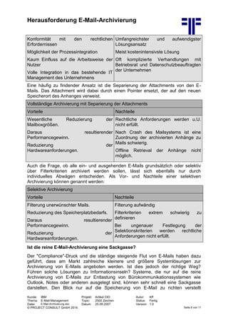 Herausforderung E-Mail-Archivierung
Kunde: IBM Projekt: Artikel CIO Autor: Kff
Thema: E-Mail-Management Topic: 2500 Zeichen Status: Fertig
Datei: E-Mail-Archivierung.doc Datum: 25.09.2007 Version: 1.0
© PROJECT CONSULT GmbH 2014 Seite 8 von 11
Konformität mit den rechtlichen
Erfordernissen
Möglichkeit der Prozessintegration
Kaum Einfluss auf die Arbeitsweise der
Nutzer
Volle Integration in das bestehende IT
Management des Unternehmens
Umfangreichster und aufwendigster
Lösungsansatz
Meist kostenintensivste Lösung
Oft komplizierte Verhandlungen mit
Betriebsrat und Datenschutzbeauftragten
der Unternehmen
Eine häufig zu findender Ansatz ist die Separierung der Attachments von den E-
Mails. Das Attachment wird dabei durch einen Pointer ersetzt, der auf den neuen
Speicherort des Anhanges verweist.
Vollständige Archivierung mit Separierung der Attachments
Vorteile Nachteile
Wesentliche Reduzierung der
Mailboxgrößen.
Daraus resultierender
Performancegewinn.
Reduzierung der
Hardwareanforderungen.
Rechtliche Anforderungen werden u.U.
nicht erfüllt.
Nach Crash des Mailsystems ist eine
Zuordnung der archivierten Anhänge zu
Mails schwierig.
Offline Retrieval der Anhänge nicht
möglich.
Auch die Frage, ob alle ein- und ausgehenden E-Mails grundsätzlich oder selektiv
über Filterkriterien archiviert werden sollen, lässt sich ebenfalls nur durch
individuelles Abwägen entscheiden. Als Vor- und Nachteile einer selektiven
Archivierung können genannt werden:
Selektive Archivierung
Vorteile Nachteile
Filterung unerwünschter Mails.
Reduzierung des Speicherplatzbedarfs.
Daraus resultierender
Performancegewinn.
Reduzierung der
Hardwareanforderungen.
Filterung aufwändig
Filterkriterien extrem schwierig zu
definieren
Bei ungenauer Festlegung der
Selektionskriterien werden rechtliche
Anforderungen nicht erfüllt.
Ist die reine E-Mail-Archivierung eine Sackgasse?
Der "Compliance"-Druck und die ständige steigende Flut von E-Mails haben dazu
geführt, dass am Markt zahlreiche kleinere und größere Systemlösungen zur
Archivierung von E-Mails angeboten werden. Ist dies jedoch der richtige Weg?
Führen solche Lösungen zu Informationsinseln? Systeme, die nur auf die reine
Archivierung von E-Mails zur Entlastung von Bürokommunikationssystemen wie
Outlook, Notes oder anderen ausgelegt sind, können sehr schnell eine Sackgasse
darstellen. Den Blick nur auf die Speicherung von E-Mail zu richten verstellt
 