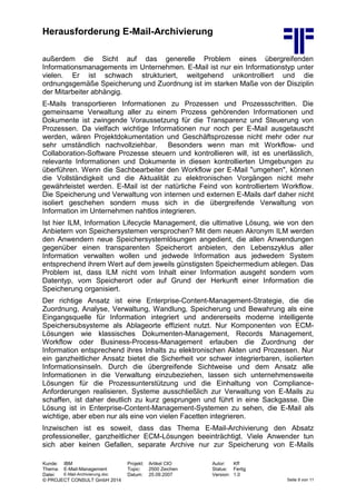 Herausforderung E-Mail-Archivierung
Kunde: IBM Projekt: Artikel CIO Autor: Kff
Thema: E-Mail-Management Topic: 2500 Zeichen Status: Fertig
Datei: E-Mail-Archivierung.doc Datum: 25.09.2007 Version: 1.0
© PROJECT CONSULT GmbH 2014 Seite 9 von 11
außerdem die Sicht auf das generelle Problem eines übergreifenden
Informationsmanagements im Unternehmen. E-Mail ist nur ein Informationstyp unter
vielen. Er ist schwach strukturiert, weitgehend unkontrolliert und die
ordnungsgemäße Speicherung und Zuordnung ist im starken Maße von der Disziplin
der Mitarbeiter abhängig.
E-Mails transportieren Informationen zu Prozessen und Prozessschritten. Die
gemeinsame Verwaltung aller zu einem Prozess gehörenden Informationen und
Dokumente ist zwingende Voraussetzung für die Transparenz und Steuerung von
Prozessen. Da vielfach wichtige Informationen nur noch per E-Mail ausgetauscht
werden, wären Projektdokumentation und Geschäftsprozesse nicht mehr oder nur
sehr umständlich nachvollziehbar. Besonders wenn man mit Workflow- und
Collaboration-Software Prozesse steuern und kontrollieren will, ist es unerlässlich,
relevante Informationen und Dokumente in diesen kontrollierten Umgebungen zu
überführen. Wenn die Sachbearbeiter den Workflow per E-Mail "umgehen", können
die Vollständigkeit und die Aktualität zu elektronischen Vorgängen nicht mehr
gewährleistet werden. E-Mail ist der natürliche Feind von kontrolliertem Workflow.
Die Speicherung und Verwaltung von internen und externen E-Mails darf daher nicht
isoliert geschehen sondern muss sich in die übergreifende Verwaltung von
Information im Unternehmen nahtlos integrieren.
Ist hier ILM, Information Lifecycle Management, die ultimative Lösung, wie von den
Anbietern von Speichersystemen versprochen? Mit dem neuen Akronym ILM werden
den Anwendern neue Speichersystemlösungen angedient, die allen Anwendungen
gegenüber einen transparenten Speicherort anbieten, den Lebenszyklus aller
Information verwalten wollen und jedwede Information aus jedwedem System
entsprechend ihrem Wert auf dem jeweils günstigsten Speichermedium ablegen. Das
Problem ist, dass ILM nicht vom Inhalt einer Information ausgeht sondern vom
Datentyp, vom Speicherort oder auf Grund der Herkunft einer Information die
Speicherung organisiert.
Der richtige Ansatz ist eine Enterprise-Content-Management-Strategie, die die
Zuordnung, Analyse, Verwaltung, Wandlung, Speicherung und Bewahrung als eine
Eingangsquelle für Information integriert und andererseits moderne intelligente
Speichersubsysteme als Ablageorte effizient nutzt. Nur Komponenten von ECM-
Lösungen wie klassisches Dokumenten-Management, Records Management,
Workflow oder Business-Process-Management erlauben die Zuordnung der
Information entsprechend ihres Inhalts zu elektronischen Akten und Prozessen. Nur
ein ganzheitlicher Ansatz bietet die Sicherheit vor schwer integrierbaren, isolierten
Informationsinseln. Durch die übergreifende Sichtweise und dem Ansatz alle
Informationen in die Verwaltung einzubeziehen, lassen sich unternehmensweite
Lösungen für die Prozessunterstützung und die Einhaltung von Compliance-
Anforderungen realisieren. Systeme ausschließlich zur Verwaltung von E-Mails zu
schaffen, ist daher deutlich zu kurz gesprungen und führt in eine Sackgasse. Die
Lösung ist in Enterprise-Content-Management-Systemen zu sehen, die E-Mail als
wichtige, aber eben nur als eine von vielen Facetten integrieren.
Inzwischen ist es soweit, dass das Thema E-Mail-Archivierung den Absatz
professioneller, ganzheitlicher ECM-Lösungen beeinträchtigt. Viele Anwender tun
sich aber keinen Gefallen, separate Archive nur zur Speicherung von E-Mails
 