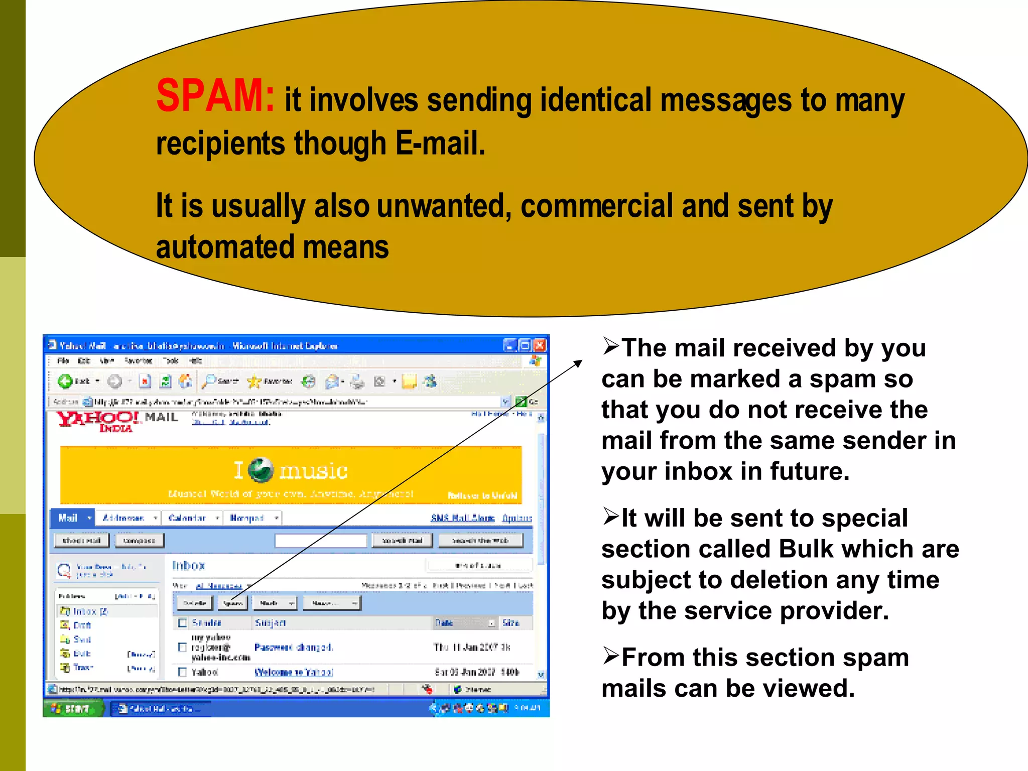 SPAM:  it involves sending identical messages to many recipients though E-mail. It is usually also unwanted, commercial and sent by automated means The mail received by you can be marked a spam so that you do not receive the mail from the same sender in your inbox in future. It will be sent to special section called Bulk which are subject to deletion any time by the service provider. From this section spam mails can be viewed. 
