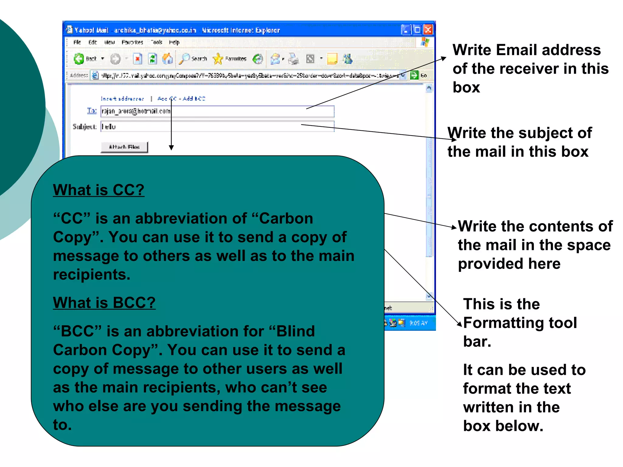 Write Email address of the receiver in this box  Write the subject of the mail in this box Write the contents of the mail in the space provided here This is the Formatting tool bar. It can be used to format the text written in the box below. What is CC? “ CC” is an abbreviation of “Carbon Copy”. You can use it to send a copy of message to others as well as to the main recipients. What is BCC? “ BCC” is an abbreviation for “Blind Carbon Copy”. You can use it to send a copy of message to other users as well as the main recipients, who can’t see who else are you sending the message to. 