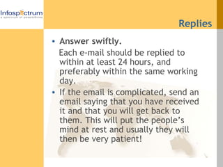 Replies Answer swiftly. Each e-mail should be replied to within at least 24 hours, and preferably within the same working day. If the email is complicated, send an email saying that you have received it and that you will get back to them. This will put the people’s mind at rest and usually they will then be very patient! 