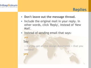 Replies Don't leave out the message thread. Include the original mail in your reply. In other words, click 'Reply', instead of 'New Mail'. Instead of sending email that says:  yes   Say:  > Did you get all the design documents > that you needed? yes  