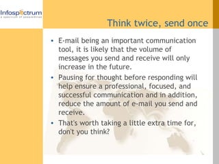 Think twice, send once E-mail being an important communication tool, it is likely that the volume of messages you send and receive will only increase in the future.  Pausing for thought before responding will help ensure a professional, focused, and successful communication and in addition, reduce the amount of e-mail you send and receive.  That's worth taking a little extra time for, don't you think? 