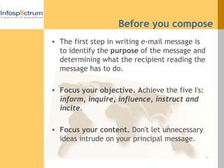 Before you compose The first step in writing e-mail message is to identify the  purpose  of the message and determining what the recipient reading the message has to do.  Focus your objective. A chieve the five I's:  inform, inquire, influence, instruct and incite.   Focus your content.  Don't let unnecessary ideas intrude on your principal message. 