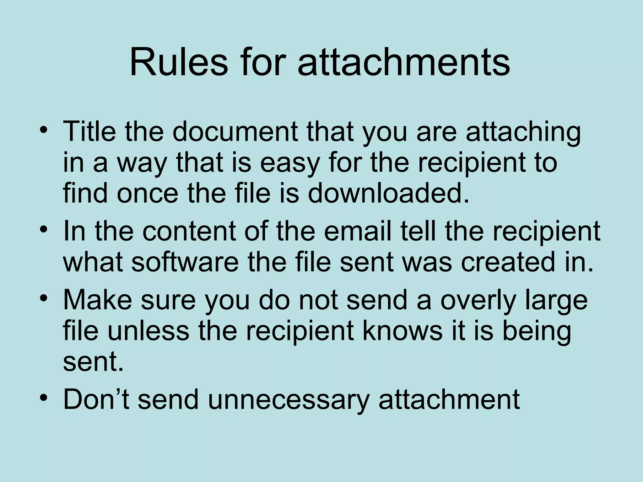 Rules for attachments Title the document that you are attaching in a way that is easy for the recipient to find once the file is downloaded. In the content of the email tell the recipient what software the file sent was created in. Make sure you do not send a overly large file unless the recipient knows it is being sent. Don’t send unnecessary attachment 