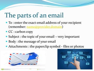 The parts of an email
 To : enter the exact email address of your recipient
(remember: name@provider.domain)
 CC : carbon copy
 Subject : the topic of your email – very important
 Body : the message of your email
 Attachments : the paperclip symbol - files or photos
 