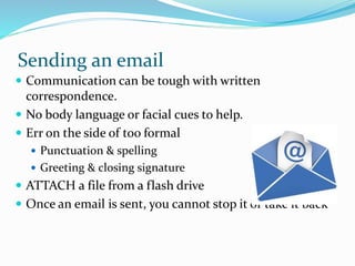 Sending an email
 Communication can be tough with written
correspondence.
 No body language or facial cues to help.
 Err on the side of too formal
 Punctuation & spelling
 Greeting & closing signature
 ATTACH a file from a flash drive
 Once an email is sent, you cannot stop it or take it back
 
