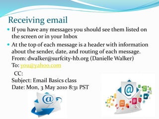 Receiving email
 If you have any messages you should see them listed on
the screen or in your Inbox
 At the top of each message is a header with information
about the sender, date, and routing of each message.
From: dwalker@surfcity-hb.org (Danielle Walker)
To: you@yahoo.com
CC:
Subject: Email Basics class
Date: Mon, 3 May 2010 8:31 PST
 