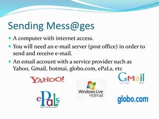 Sending Mess@ges
 A computer with internet access.
 You will need an e-mail server (post office) in order to
send and receive e-mail.
 An email account with a service provider such as
Yahoo, Gmail, hotmai, globo.com, ePaLs, etc
 