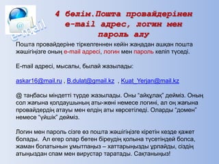 4 бөлім.Пошта провайдерінен
e-mail адрес, логин мен
пароль алу
Пошта провайдеріне тіркелгеннен кейін жаңадан ашқан пошта
жәшігіңізге оның e-mail адресі, логин мен пароль келіп түседі.
E-mail адресі, мысалы, былай жазылады:
askar16@mail.ru , B.dulat@gmail.kz , Kuat_Yerjan@mail.kz
@ таңбасы міндетті түрде жазылады. Оны ―айқұлақ‖ дейміз. Оның
сол жағына қолдаушының аты-жөні немесе логині, ал оң жағына
провайдердің атауы мен елдің аты көрсетіледі. Оларды ―домен‖
немесе ―үйшік‖ дейміз.
Логин мен пароль сізге өз пошта жәшігіңізге кіретін кезде қажет
болады. Ал егер олар бөтен біреудің қолына түсетіндей болса,
жаман болатынын ұмытпаңыз – хаттарыңызды ұрлайды, сіздің
атыңыздан спам мен вирустар таратады. Сақтаныңыз!
 
