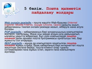 5 бөлім. Пошта қызметін
пайдалану жолдары
Web онлайн режімде – пошта жәшігін Web-браузер (Internet
Explorer, Mozilla FireFox, Google Chrome, Opera) арқылы ашып,
хабарламаны тікелей онлайн режімде жазып, жіберуге және алуға
болады.
POP режімде – хабарламаның бәрі қолданушының компьютеріне
жүктеліп, сақталады. Және осы жерде алдын-ала дайындалып,
ыңғайлы уақытта жіберіледі. Бұл үшін компьютерде пошта-
клиенті деген арнайы пошта программасы орнатылуы тиіс. Бар
жұмысты сол атқарады.
IMAP режімде – мұнда да компьютерге орнатылған пошта-
клиенті жұмыс істейді, бірақ хабарланың бәрі интернеттегі пошта
жәшігінде сақтала береді, пошта-клиенті олар туралы
сілтемелермен ғана жұмыс істеп, керегін ғана компьютерге
жүктейді.
 