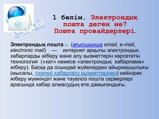 Электрондық пошта ̶ (ағылшынша email, e-mail,
electronic mail) — интернет арқылы электрондық
хабарларды жіберу және алу қызметтерін көрсететін
технология («хат» немесе «электрондық хабарлама»
жіберу). Басқа да осындай жүйелерден айырмашылығы
(мысалы, тікелей хабарласу қызметтерінен) кейінірек
жіберу мүмкіндігі және тәуелсіз пошта серверлері
арасында хабар алмасудың өте дамығандығы.
1 бөлім. Электрондық
пошта деген не?
Пошта провайдерлері.
 