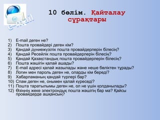 1) E-mail деген не?
2) Пошта провайдері деген кім?
3) Қандай дүниежүзілік пошта провайдерлерін білесің?
4) Қандай Ресейлік пошта провайдерлерін білесің?
5) Қандай Қазақстандық пошта провайдерлерін білесің?
6) Пошта жәшігін қалай ашады?
7) E-mail адресі қалай жазылады және неше бөліктен тұрады?
8) Логин мен пароль деген не, оларды кім береді?
9) Хабарламаның қандай түрлері бар?
10) Спам деген не, онымен қалай күреседі?
11) Пошта таратылымы деген не, ол не үшін қолданылады?
12) Өзіңнің жеке электрондық пошта жәшігің бар ма? Қайсы
провайдерде ашқансың?
10 бөлім. Қайталау
сұрақтары
 