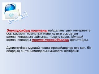 Электрондық поштаны пайдалану үшін интернетте
осы қызметті ұсынатын және жүзеге асыратын
компаниялардың сайтында тіркелу керек. Мұндай
компанияларды пошта-провайдерлері деп атайды.
Дүниежүзінде мұндай пошта-провайдерлер өте көп, біз
олардың ең танымалдарын мысалға келтірейік.
 