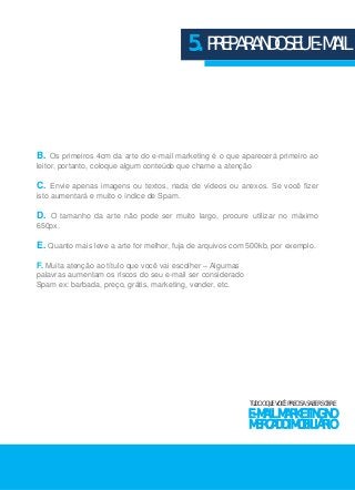 5. PREPARANDO SEU E-MAIL 
B. Os primeiros 4cm da arte do e-mail marketing é o que aparecerá primeiro ao 
leitor, portanto, coloque algum conteúdo que chame a atenção 
C. Envie apenas imagens ou textos, nada de vídeos ou anexos. Se você fizer 
isto aumentará e muito o índice de Spam. 
D. O tamanho da arte não pode ser muito largo, procure utilizar no máximo 
650px. 
E. Quanto mais leve a arte for melhor, fuja de arquivos com 500kb, por exemplo. 
F. Muita atenção ao título que você vai escolher – Algumas 
palavras aumentam os riscos do seu e-mail ser considerado 
Spam ex: barbada, preço, grátis, marketing, vender, etc. 
TUDO O QUE VOCÊ PRECISA SABER SOBRE 
E-MAIL MARKETING NO 
MERCADO IMOBILIÁRIO 
 
