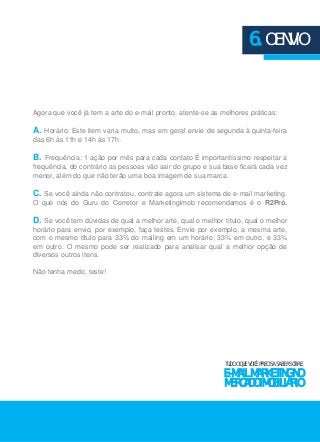 Agora que você já tem a arte do e-mail pronto, atente-se as melhores práticas: 
A. Horário: Este item varia muito, mas em geral envie de segunda à quinta-feira 
das 6h às 11h e 14h às 17h. 
B. Frequência: 1 ação por mês para cada contato É importantíssimo respeitar a 
frequência, do contrário as pessoas vão sair do grupo e sua base ficará cada vez 
menor, além do que não terão uma boa imagem de sua marca. 
C. Se você ainda não contratou, contrate agora um sistema de e-mail marketing. 
O que nós do Guru do Corretor e Marketingimob recomendamos é o R2Pró. 
D. Se você tem dúvidas de qual a melhor arte, qual o melhor título, qual o melhor 
horário para envio, por exemplo, faça testes. Envie por exemplo, a mesma arte, 
com o mesmo título para 33% do mailing em um horário, 33% em outro, e 33% 
em outro. O mesmo pode ser realizado para analisar qual a melhor opção de 
diversos outros itens. 
Não tenha medo, teste! 
6. O ENVIO 
TUDO O QUE VOCÊ PRECISA SABER SOBRE 
E-MAIL MARKETING NO 
MERCADO IMOBILIÁRIO 
 