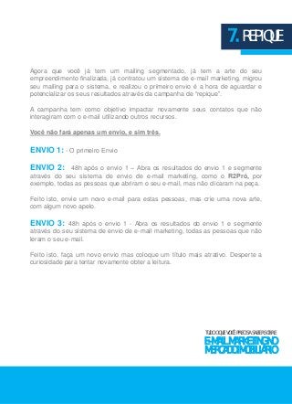 7. REPIQUE 
Agora que você já tem um mailing segmentado, já tem a arte do seu 
empreendimento finalizada, já contratou um sistema de e-mail marketing, migrou 
seu mailing para o sistema, e realizou o primeiro envio é a hora de aguardar e 
potencializar os seus resultados através da campanha de “repique”. 
A campanha tem como objetivo impactar novamente seus contatos que não 
interagiram com o e-mail utilizando outros recursos. 
Você não fará apenas um envio, e sim três. 
ENVIO 1: - O primeiro Envio 
ENVIO 2: 48h após o envio 1 – Abra os resultados do envio 1 e segmente 
através do seu sistema de envio de e-mail marketing, como o R2Pró, por 
exemplo, todas as pessoas que abriram o seu e-mail, mas não clicaram na peça. 
Feito isto, envie um novo e-mail para estas pessoas, mas crie uma nova arte, 
com algum novo apelo. 
ENVIO 3: 48h após o envio 1 - Abra os resultados do envio 1 e segmente 
através do seu sistema de envio de e-mail marketing, todas as pessoas que não 
leram o seu e-mail. 
Feito isto, faça um novo envio mas coloque um título mais atrativo. Desperte a 
curiosidade para tentar novamente obter a leitura. 
TUDO O QUE VOCÊ PRECISA SABER SOBRE 
E-MAIL MARKETING NO 
MERCADO IMOBILIÁRIO 
 
