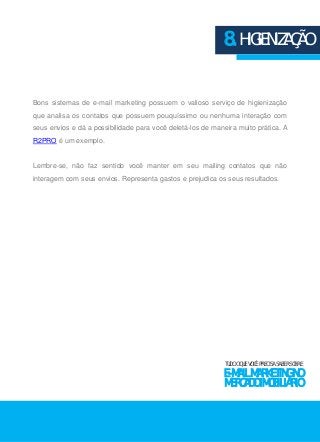 8. HIGIENIZAÇÃO 
Bons sistemas de e-mail marketing possuem o valioso serviço de higienização 
que analisa os contatos que possuem pouquíssimo ou nenhuma interação com 
seus envios e dá a possibilidade para você deletá-los de maneira muito prática. A 
R2PRO é um exemplo. 
Lembre-se, não faz sentido você manter em seu mailing contatos que não 
interagem com seus envios. Representa gastos e prejudica os seus resultados. 
TUDO O QUE VOCÊ PRECISA SABER SOBRE 
E-MAIL MARKETING NO 
MERCADO IMOBILIÁRIO 
 