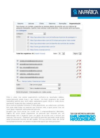 9. NA PRÁTICA 
TUDO O QUE VOCÊ PRECISA SABER SOBRE 
E-MAIL MARKETING NO 
MERCADO IMOBILIÁRIO 
Feito o envio nós vamos segmentá-lo conforme os resultados obtidos, 
potencializando ainda mais o seu retorno. Um bom programa de e-mail 
marketing permite que você saiba exatamente quem clicou e onde clicou, 
realizando migrações dos cadastros após isto. 
No e-mail em questão tínhamos 5 links disponíveis, ao selecionar o primeiro 
link pude obter todas as pessoas que clicaram nele, e após posso criar um 
novo grupo migrando estas pessoas para ele. 
Imagine que você enviou um e-mail com 3 empreendimentos diferentes. 
Depois do envio basta segmentas as pessoas que clicaram em um 
determinado link e migrá-los para um grupo de acordo com o imóvel, por 
exemplo “alta renda”. Sabemos que todas as pessoas que estão neste grupo 
estão procurando imóveis de alto padrão. Em seu próximo envio de e-mail 
você poderá oferecer um produto exatamente aquilo que eles procuram! 
 