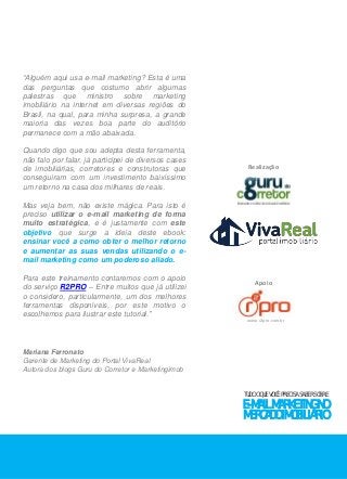 TUDO O QUE VOCÊ PRECISA SABER SOBRE 
E-MAIL MARKETING NO 
MERCADO IMOBILIÁRIO 
“Alguém aqui usa e-mail marketing? Esta é uma 
das perguntas que costumo abrir algumas 
palestras que ministro sobre marketing 
imobiliário na internet em diversas regiões do 
Brasil, na qual, para minha surpresa, a grande 
maioria das vezes boa parte do auditório 
permanece com a mão abaixada. 
Quando digo que sou adepta desta ferramenta, 
não falo por falar, já participei de diversos cases 
de imobiliárias, corretores e construtoras que 
conseguiram com um investimento baixíssimo 
um retorno na casa dos milhares de reais. 
Mas veja bem, não existe mágica. Para isto é 
preciso utilizar o e-mail marketing de forma 
muito estratégica, e é justamente com este 
objetivo que surge a ideia deste ebook: 
ensinar você a como obter o melhor retorno 
e aumentar as suas vendas utilizando o e-mail 
marketing como um poderoso aliado. 
Para este treinamento contaremos com o apoio 
do serviço R2PRO – Entre muitos que já utilizei 
o considero, particularmente, um dos melhores 
ferramentas disponíveis, por este motivo o 
escolhemos para ilustrar este tutorial.” 
Mariana Ferronato 
Gerente de Marketing do Portal VivaReal 
Autora dos blogs Guru do Corretor e Marketingimob 
Realização 
Apoio 
www.r2pro.com.br 
 