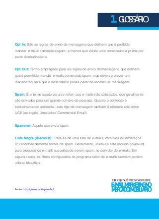 1. GLOSSÁRIO 
Opt In: São as regras de envio de mensagens que definem que é proibido 
mandar e-mails comerciais/spam, a menos que exista uma concordância prévia por 
parte do destinatário. 
Opt Out: Termo empregado para as regras de envio de mensagens que definem 
que é permitido mandar e-mails comerciais/spam, mas deve-se prover um 
mecanismo para que o destinatário possa parar de receber as mensagens. 
Spam: É o termo usado para se referir aos e-mails não solicitados, que geralmente 
são enviados para um grande número de pessoas. Quanto o conteúdo é 
exclusivamente comercial, este tipo de mensagem também é referenciada como 
UCE (do inglês Unsolicited Commercial Email). 
Spammer: Aquele que envia spam. 
Lista Negra (Blacklist): Trata-se de uma lista de e-mails, domínios ou endereços 
IP, reconhecidamente fontes de spam. Geralmente, utiliza-se este recurso (blacklist) 
para bloquear os e-mails suspeitos de serem spam, no servidor de e-mails. Em 
alguns casos, os filtros configurados no programa leitor de e-mails também podem 
utilizar blacklists. 
TUDO O QUE VOCÊ PRECISA SABER SOBRE 
E-MAIL MARKETING NO 
MERCADO IMOBILIÁRIO 
Fonte: http://www.antispam.br/ 
 